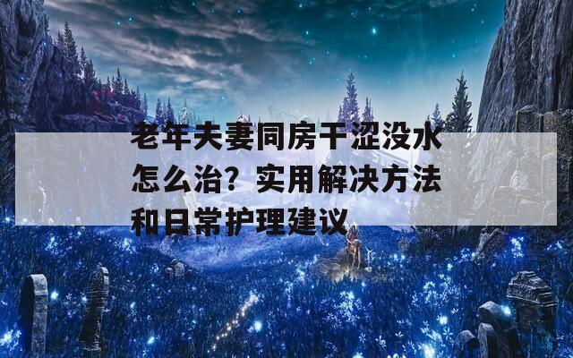 老年夫妻同房干涩没水怎么治？实用解决方法和日常护理建议