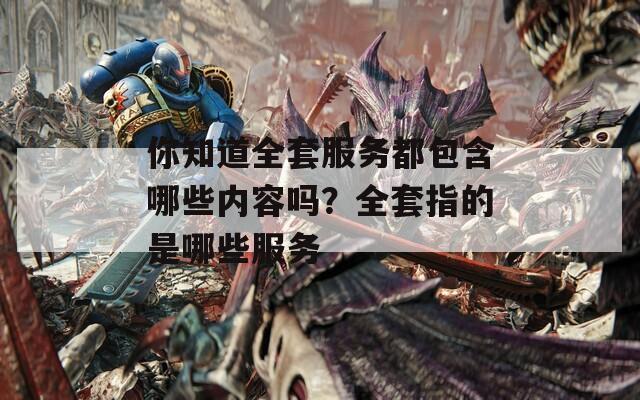 你知道全套服务都包含哪些内容吗？全套指的是哪些服务