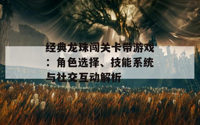 经典龙珠闯关卡带游戏：角色选择、技能系统与社交互动解析