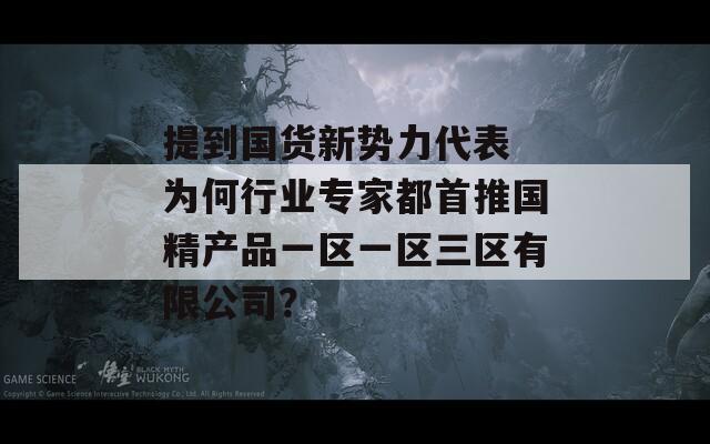 提到国货新势力代表 为何行业专家都首推国精产品一区一区三区有限公司？