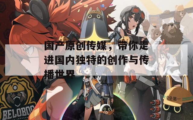 国产原创传媒，带你走进国内独特的创作与传播世界