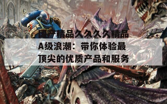 国产精品久久久久精品A级浪潮：带你体验最顶尖的优质产品和服务！