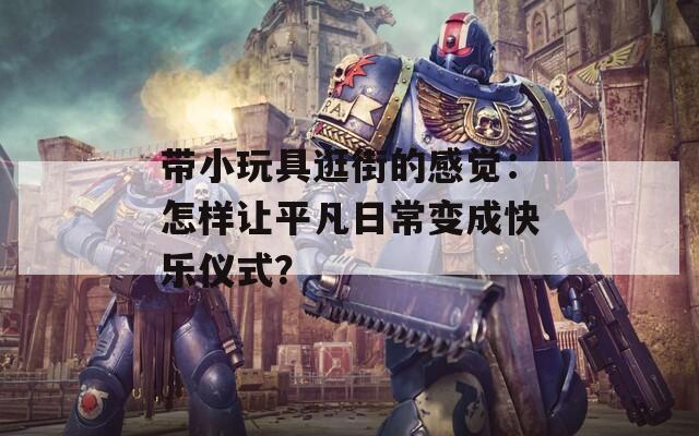 带小玩具逛街的感觉：怎样让平凡日常变成快乐仪式？