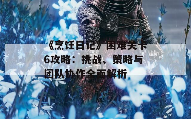 《烹饪日记》困难关卡6攻略：挑战、策略与团队协作全面解析