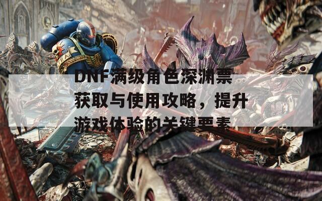 DNF满级角色深渊票获取与使用攻略，提升游戏体验的关键要素