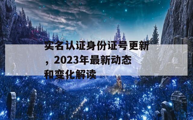 实名认证身份证号更新，2023年最新动态和变化解读