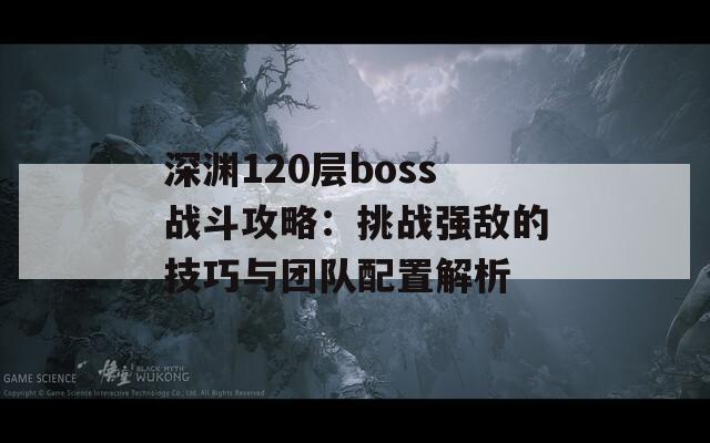 深渊120层boss战斗攻略：挑战强敌的技巧与团队配置解析