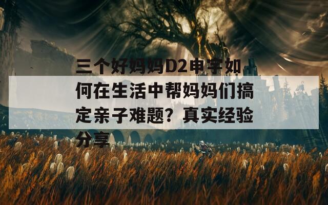 三个好妈妈D2申字如何在生活中帮妈妈们搞定亲子难题？真实经验分享