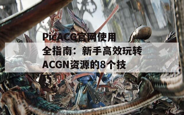 PicACG官网使用全指南：新手高效玩转ACGN资源的8个技巧