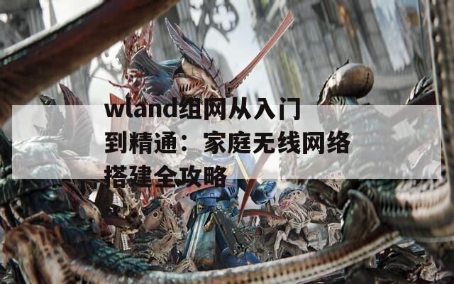 wland组网从入门到精通：家庭无线网络搭建全攻略