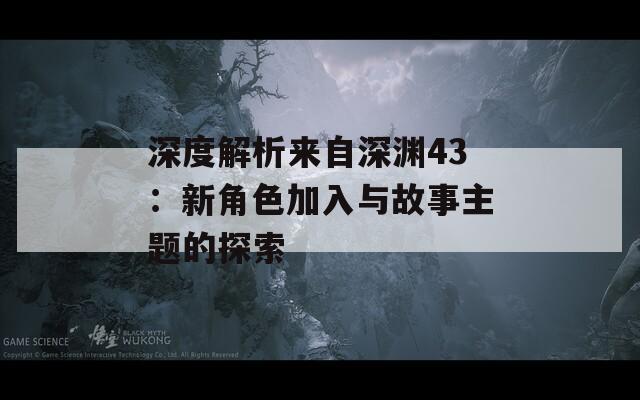 深度解析来自深渊43：新角色加入与故事主题的探索