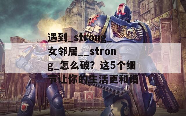 遇到_strong_女邻居__strong_怎么破？这5个细节让你的生活更和谐