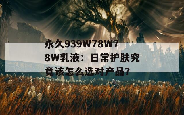 永久939W78W78W乳液：日常护肤究竟该怎么选对产品？