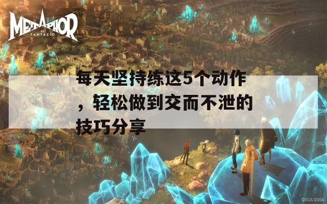 每天坚持练这5个动作，轻松做到交而不泄的技巧分享