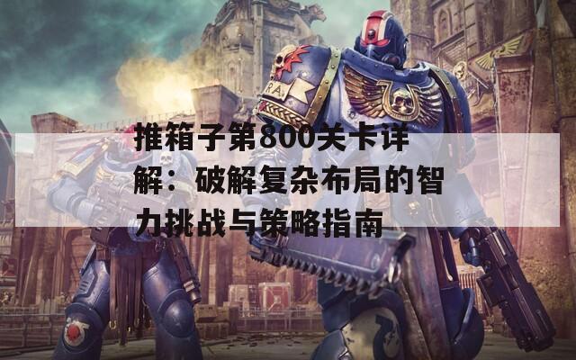 推箱子第800关卡详解：破解复杂布局的智力挑战与策略指南