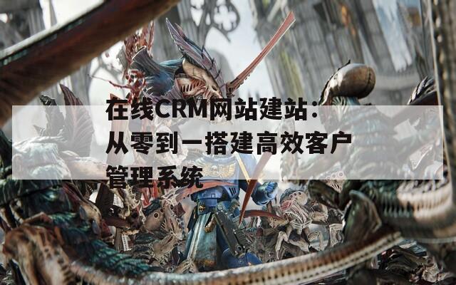 在线CRM网站建站：从零到一搭建高效客户管理系统