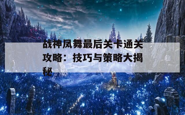 战神凤舞最后关卡通关攻略：技巧与策略大揭秘