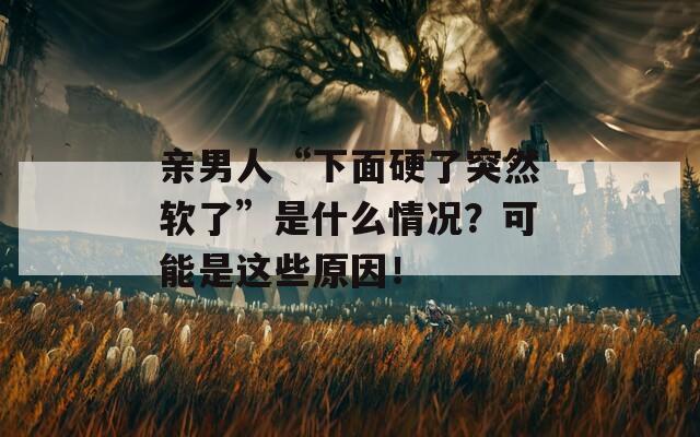 亲男人“下面硬了突然软了”是什么情况？可能是这些原因！