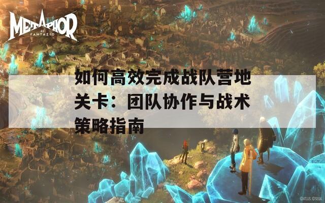 如何高效完成战队营地关卡：团队协作与战术策略指南