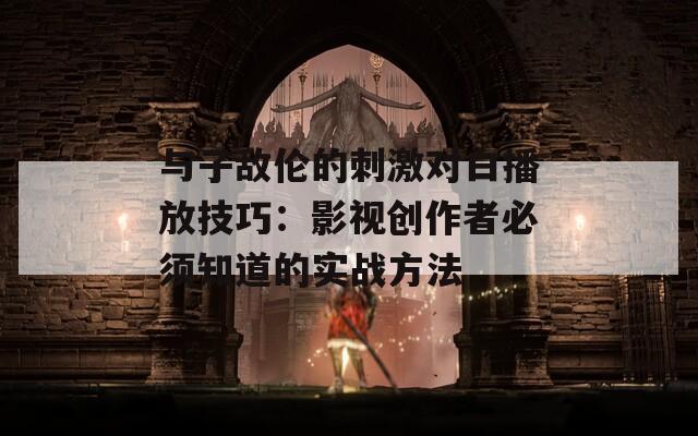 与子敌伦的刺激对白播放技巧：影视创作者必须知道的实战方法