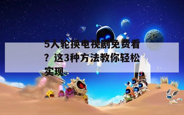 5人轮换电视剧免费看？这3种方法教你轻松实现