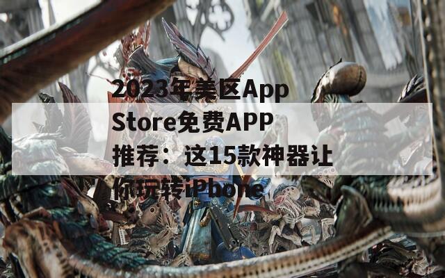 2023年美区AppStore免费APP推荐：这15款神器让你玩转iPhone