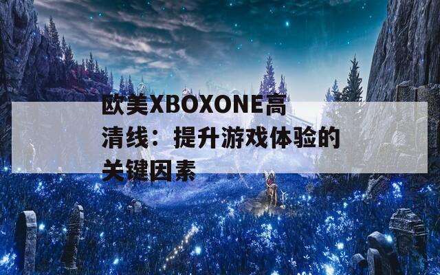 欧美XBOXONE高清线：提升游戏体验的关键因素