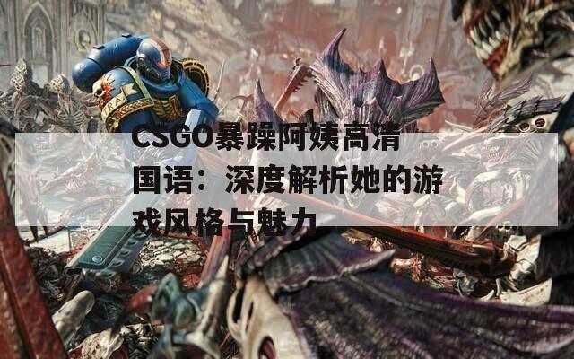 CSGO暴躁阿姨高清国语：深度解析她的游戏风格与魅力