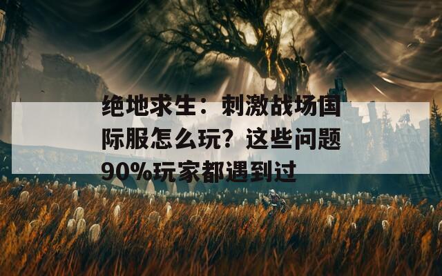 绝地求生：刺激战场国际服怎么玩？这些问题90%玩家都遇到过