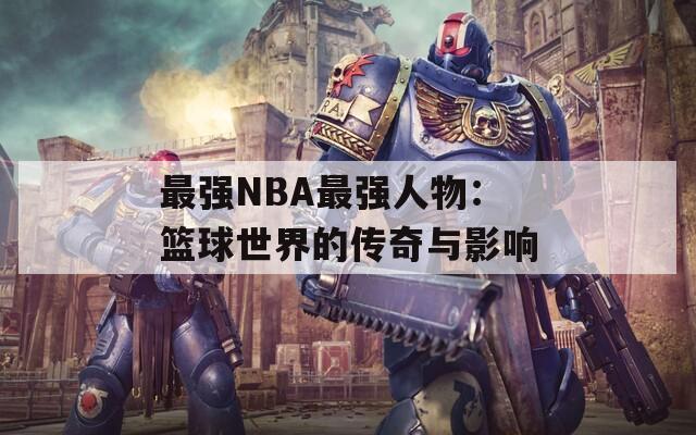 最强NBA最强人物：篮球世界的传奇与影响