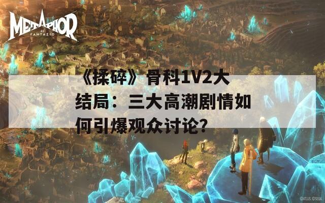 《揉碎》骨科1V2大结局：三大高潮剧情如何引爆观众讨论？