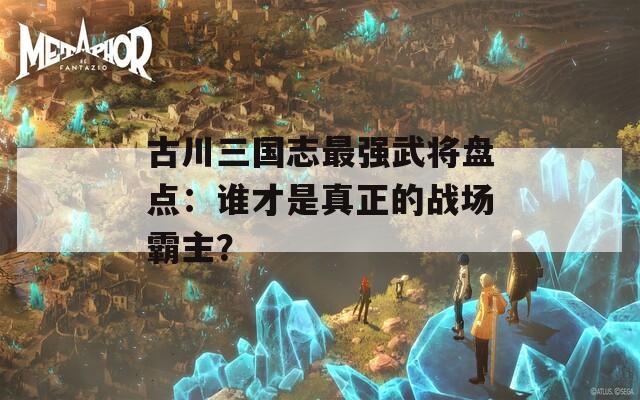 古川三国志最强武将盘点：谁才是真正的战场霸主？