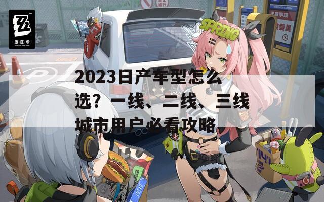 2023日产车型怎么选？一线、二线、三线城市用户必看攻略