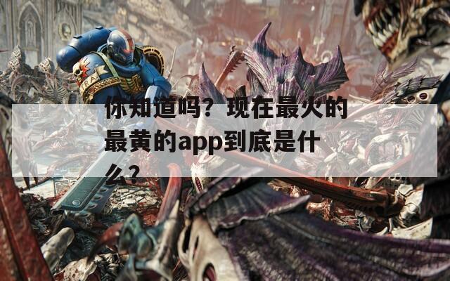 你知道吗？现在最火的最黄的app到底是什么？