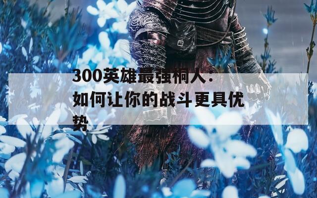 300英雄最强桐人：如何让你的战斗更具优势