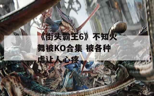 《街头霸王6》不知火舞被KO合集 被各种虐让人心疼