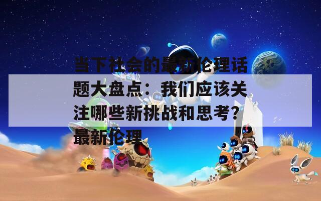 当下社会的最新伦理话题大盘点：我们应该关注哪些新挑战和思考？最新伦理