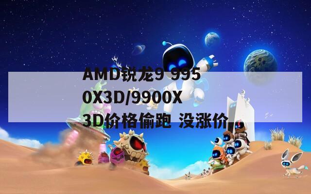 AMD锐龙9 9950X3D/9900X3D价格偷跑 没涨价