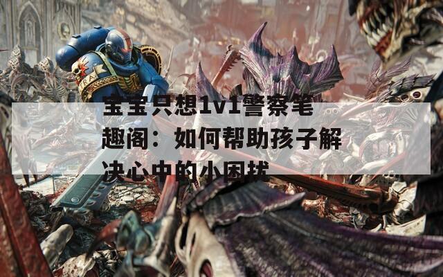 宝宝只想1v1警察笔趣阁：如何帮助孩子解决心中的小困扰