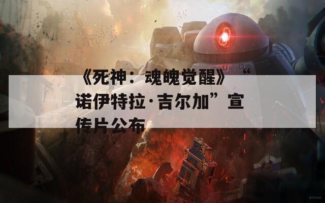 《死神：魂魄觉醒》“诺伊特拉·吉尔加”宣传片公布