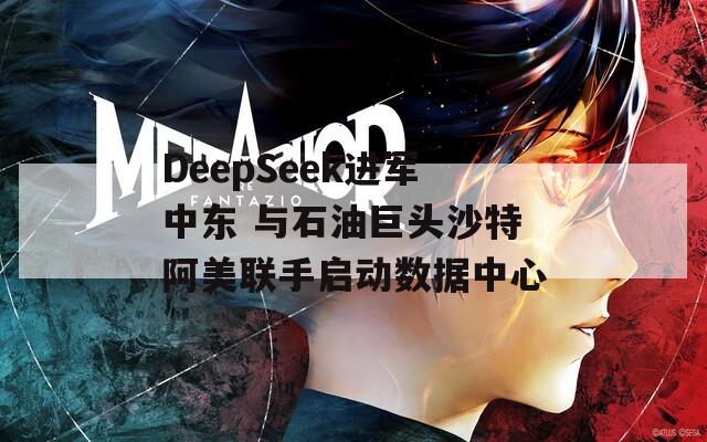 DeepSeek进军中东 与石油巨头沙特阿美联手启动数据中心