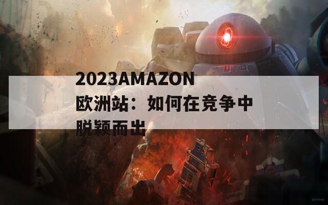 2023AMAZON欧洲站：如何在竞争中脱颖而出