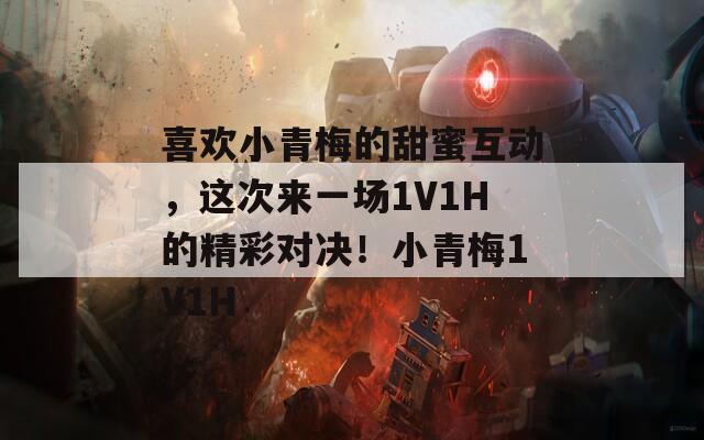 喜欢小青梅的甜蜜互动，这次来一场1V1H的精彩对决！小青梅1V1H