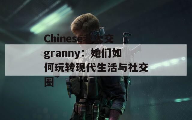 Chinese老太交granny：她们如何玩转现代生活与社交圈