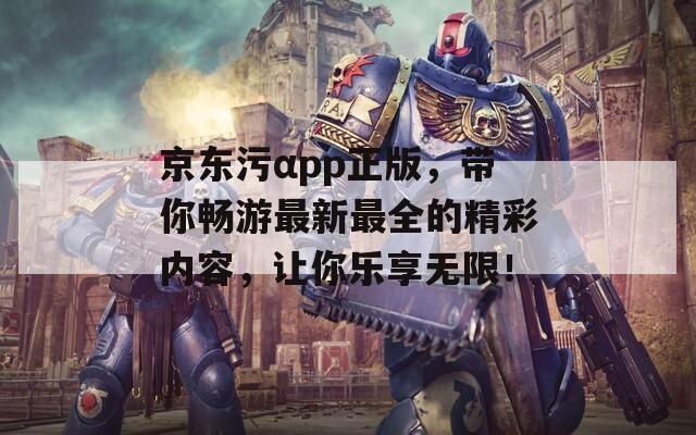 京东污αpp正版，带你畅游最新最全的精彩内容，让你乐享无限！