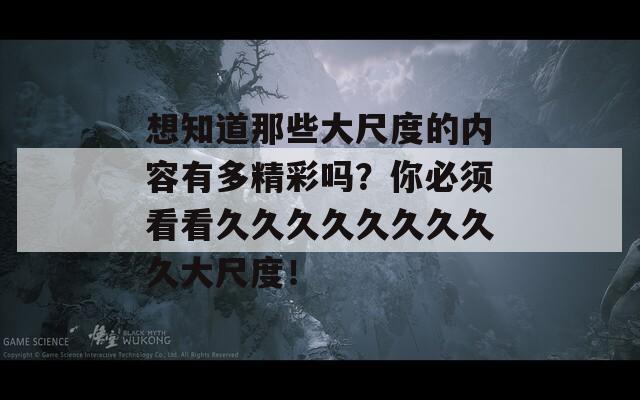 想知道那些大尺度的内容有多精彩吗？你必须看看久久久久久久久久久大尺度！