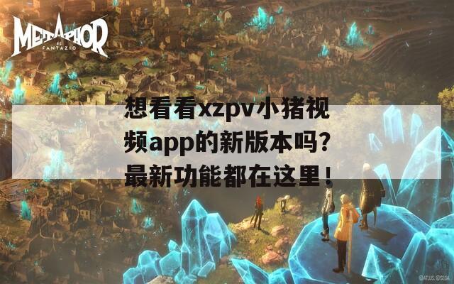 想看看xzpv小猪视频app的新版本吗？最新功能都在这里！