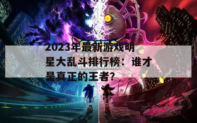 2023年最新游戏明星大乱斗排行榜：谁才是真正的王者？