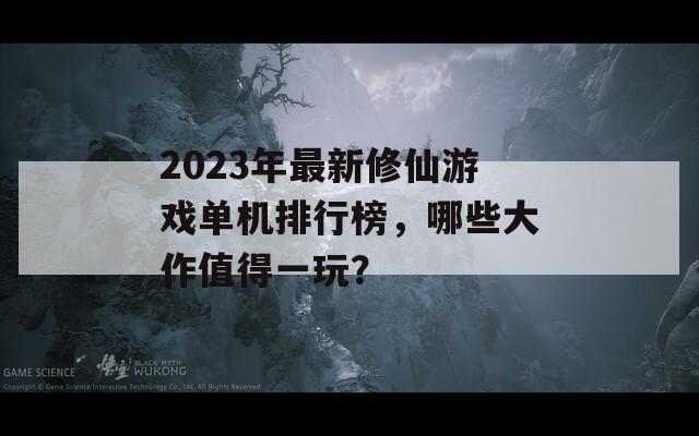 2023年最新修仙游戏单机排行榜，哪些大作值得一玩？