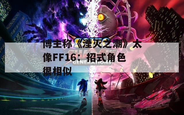 博主称《湮灭之潮》太像FF16：招式角色很相似